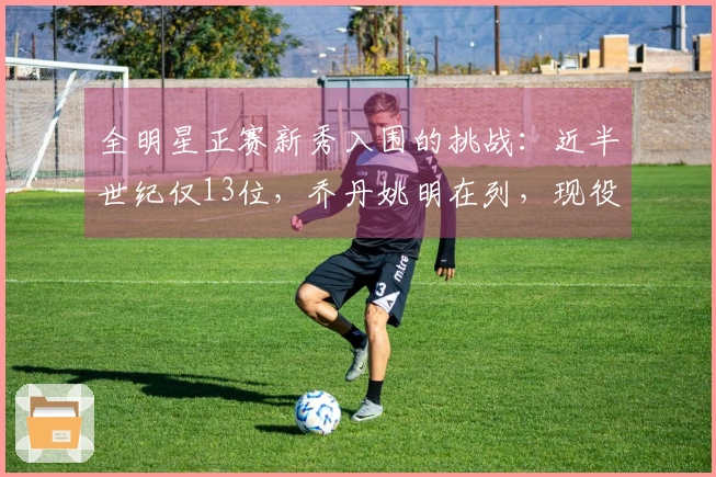 全明星正赛新秀入围的挑战：近半世纪仅13位，乔丹姚明在列，现役无一人