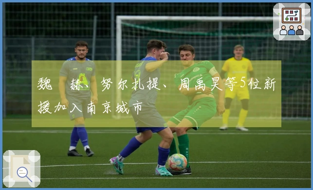 魏洺赫、努尔扎提、周禹昊等5位新援加入南京城市