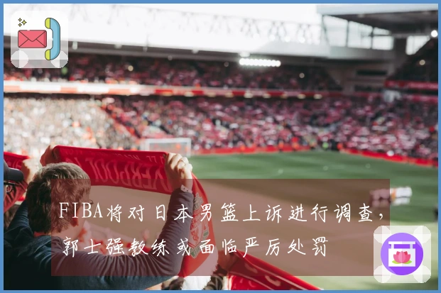 FIBA将对日本男篮上诉进行调查，郭士强教练或面临严厉处罚