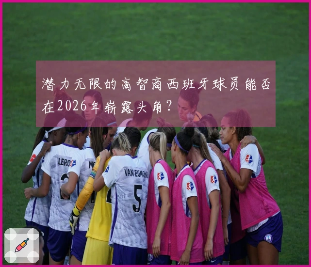 潜力无限的高智商西班牙球员能否在2026年崭露头角？