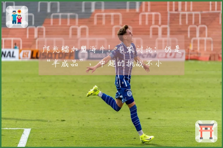 邝兆镭加盟海牛！专家讨论：仍是“半成品”，中超的挑战不小