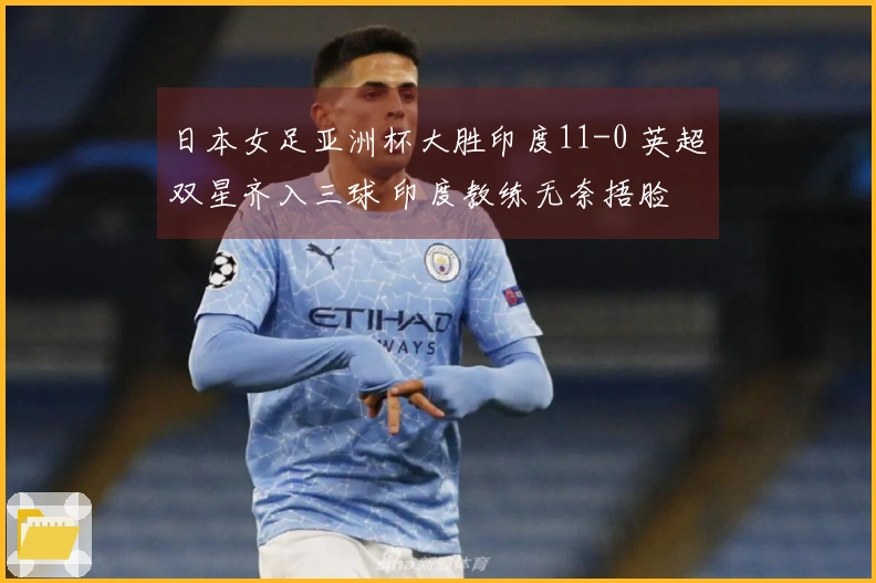 日本女足亚洲杯大胜印度11-0 英超双星齐入三球 印度教练无奈捂脸