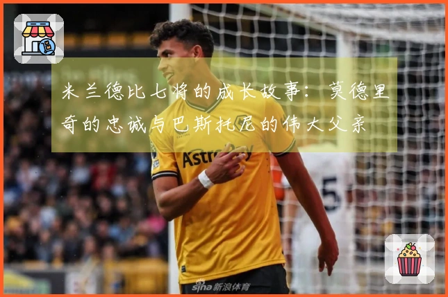米兰德比七将的成长故事：莫德里奇的忠诚与巴斯托尼的伟大父亲