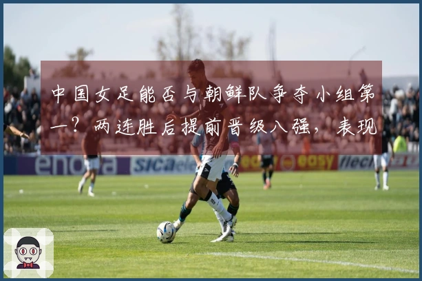 中国女足能否与朝鲜队争夺小组第一？两连胜后提前晋级八强，表现仍不尽如人意。