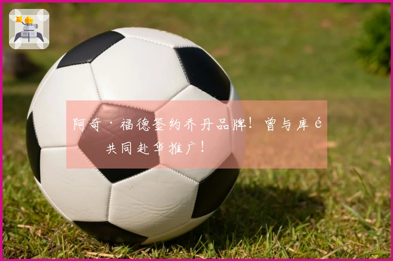 阿奇·福德签约乔丹品牌！曾与库里共同赴华推广！