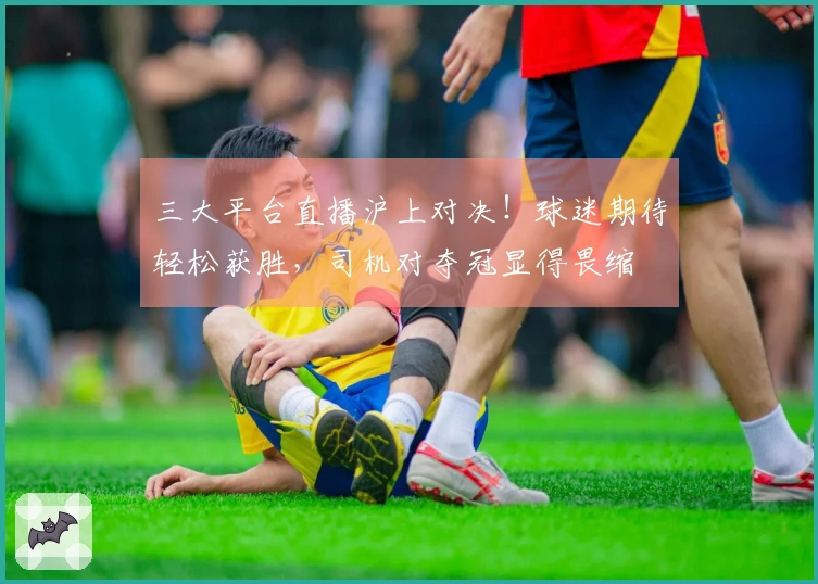 三大平台直播沪上对决！球迷期待轻松获胜，司机对夺冠显得畏缩