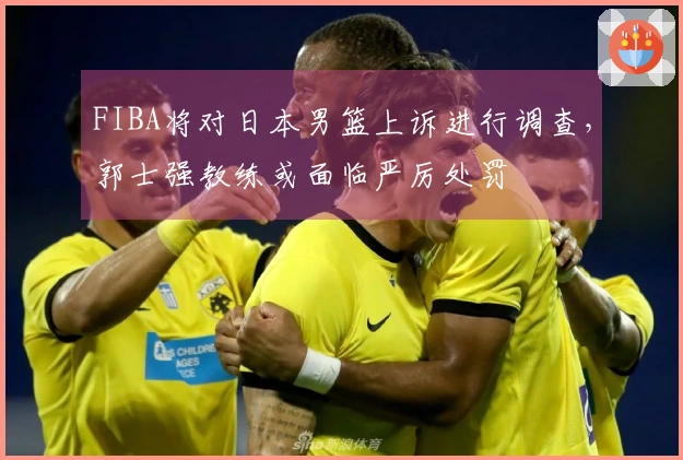 FIBA将对日本男篮上诉进行调查，郭士强教练或面临严厉处罚