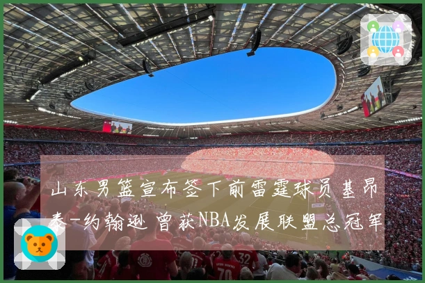 山东男篮宣布签下前雷霆球员基昂泰-约翰逊 曾获NBA发展联盟总冠军