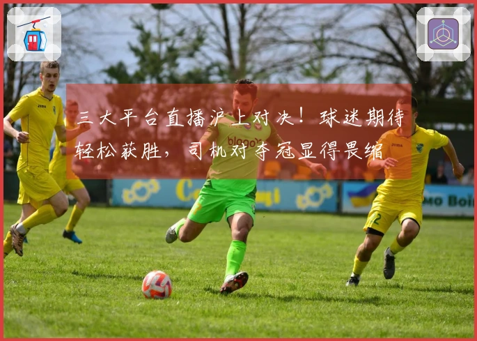 三大平台直播沪上对决！球迷期待轻松获胜，司机对夺冠显得畏缩