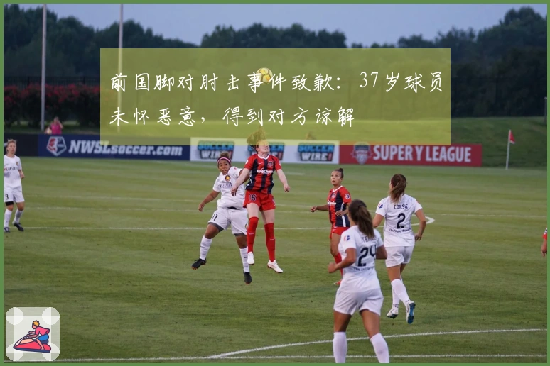 前国脚对肘击事件致歉：37岁球员未怀恶意，得到对方谅解