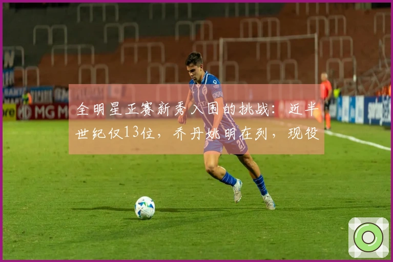 全明星正赛新秀入围的挑战：近半世纪仅13位，乔丹姚明在列，现役无一人